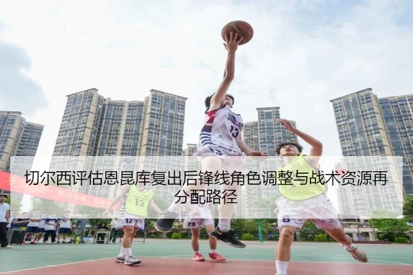 切尔西评估恩昆库复出后锋线角色调整与战术资源再分配路径