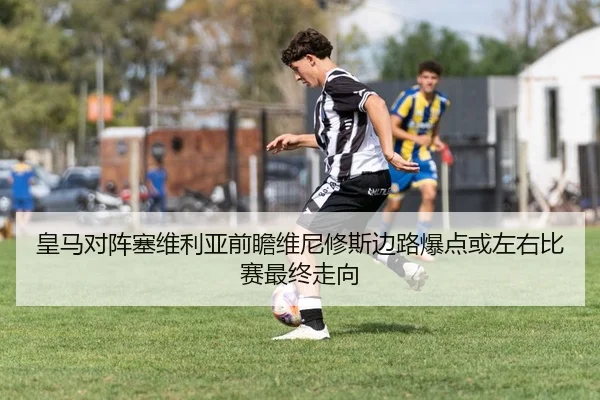 皇马对阵塞维利亚前瞻维尼修斯边路爆点或左右比赛最终走向